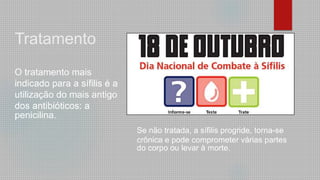 Tratamento
O tratamento mais
indicado para a sífilis é a
utilização do mais antigo
dos antibióticos: a
penicilina.
Se não tratada, a sífilis progride, torna-se
crônica e pode comprometer várias partes
do corpo ou levar à morte.
 