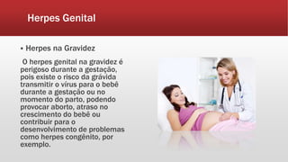 Herpes Genital
 Herpes na Gravidez
O herpes genital na gravidez é
perigoso durante a gestação,
pois existe o risco da grávida
transmitir o vírus para o bebê
durante a gestação ou no
momento do parto, podendo
provocar aborto, atraso no
crescimento do bebê ou
contribuir para o
desenvolvimento de problemas
como herpes congênito, por
exemplo.
 