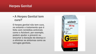 Herpes Genital
 A Herpes Genital tem
cura?
O herpes genital não tem cura,
no entanto o tratamento que é
feito com remédios antivirais
como o Aciclovir, por exemplo,
podem ajudar a prevenir ou
encurtar a duração da doença e
a eliminar os sintomas como as
verrugas genitais.
 