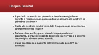Herpes Genital
 A partir do momento em que o vírus invadiu um organismo
durante a relação sexual, quantos dias se passam até surgirem os
primeiros sintomas?
 Quais são os sinais prodrômicos, isto é, aqueles que antecedem o
aparecimento das lesões?
 Pode-se dizer, então, que o vírus do herpes persiste no
organismo, porque se esconde dentro da raiz nervosa e o sistema
imunológico não tem como atacá-lo.
 O que acontece se o paciente estiver infectado pelo HIV, por
exemplo?
 