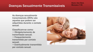 Doenças Sexualmente Transmissíveis
As doenças sexualmente
transmissíveis (DSTs) são
aquelas que podem ser
adquiridas durante o contato
sexual.
Classificam-se como:
• Obrigatoriamente de
transmissão sexual;
• Frequentemente
transmitida por contato
sexual;
• Eventualmente transmitida
por contato sexual.
Aluna: Ana Clara
Menezes nª 05
 