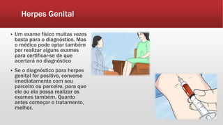 Herpes Genital
 Um exame físico muitas vezes
basta para o diagnóstico. Mas
o médico pode optar também
por realizar alguns exames
para certificar-se de que
acertará no diagnóstico
 Se o diagnóstico para herpes
genital for positivo, converse
imediatamente com seu
parceiro ou parceiro, para que
ele ou ela possa realizar os
exames também. Quanto
antes começar o tratamento,
melhor.
 