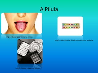 A Pílula



Img 1- Rapariga a tomar a pílula;
                                                Img 2- Métodos facilitados para tomar a pílula;




           Img 3- Varias caixas de pílulas;
 
