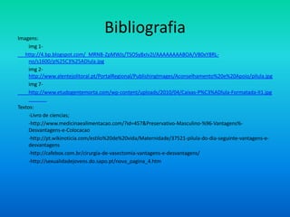 Imagens:
                                   Bibliografia
    img 1-
   http://4.bp.blogspot.com/_MRNB-ZpMWJs/TSOSy8xIv2I/AAAAAAAABOA/VB0xY8RL-
    no/s1600/p%25C3%25ADlula.jpg
    img 2-
    http://www.alentejolitoral.pt/PortalRegional/PublishingImages/Aconselhamento%20e%20Apoio/pilula.jpg
    img 7-
    http://www.etudogentemorta.com/wp-content/uploads/2010/04/Caixas-P%C3%ADlula-Formatada-II1.jpg

Textos:
     -Livro de ciencias;
     -http://www.medicinaealimentacao.com/?id=457&Preservativo-Masculino-%96-Vantagens%-
     Desvantagens-e-Colocacao
     -http://pt.wikinoticia.com/estilo%20de%20vida/Maternidade/37521-pilula-do-dia-seguinte-vantagens-e-
     desvantagens
     -http://cafebox.com.br/cirurgia-de-vasectomia-vantagens-e-desvantagens/
     -http://sexualidadejovens.do.sapo.pt/nova_pagina_4.htm
 