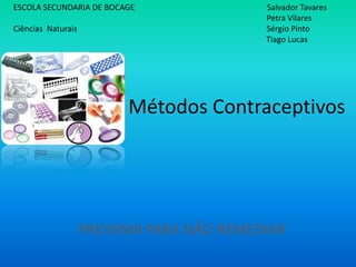 ESCOLA SECUNDARIA DE BOCAGE                Salvador Tavares
                                           Petra Vilares
Ciências Naturais                          Sérgio Pinto
                                           Tiago Lucas




                          Métodos Contraceptivos




                    PREVENIR PARA NÃO REMEDIAR
 