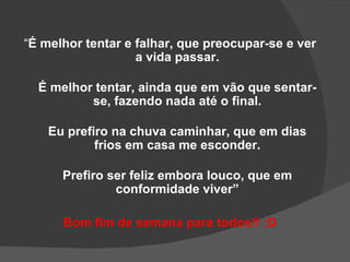 “É melhor tentar e falhar, que preocupar-se e ver
                   a vida passar.

  É melhor tentar, ainda que em vão que sentar-
          se, fazendo nada até o final.

    Eu prefiro na chuva caminhar, que em dias
            frios em casa me esconder.

      Prefiro ser feliz embora louco, que em
               conformidade viver”

      Bom fim de semana para todos!! :D
 