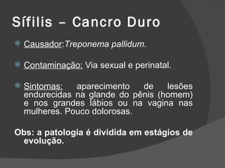 Sífilis – Cancro Duro
   Causador:Treponema pallidum.

   Contaminação: Via sexual e perinatal.

   Sintomas:   aparecimento   de    lesões
    endurecidas na glande do pênis (homem)
    e nos grandes lábios ou na vagina nas
    mulheres. Pouco dolorosas.

Obs: a patologia é dividida em estágios de
 evolução.
 