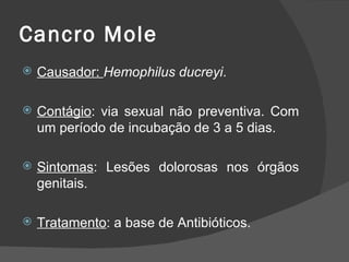 Cancro Mole
   Causador: Hemophilus ducreyi.

   Contágio: via sexual não preventiva. Com
    um período de incubação de 3 a 5 dias.

   Sintomas: Lesões dolorosas nos órgãos
    genitais.

   Tratamento: a base de Antibióticos.
 