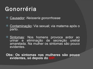 Gonorréria
   Causador: Neisseria gonorrhoeae

   Contaminação: Via sexual; via materna após o
    parto.

   Sintomas: Nos homens provoca ardor ao
    urinar e eliminação de secreção uretral
    amarelada. Na mulher os sintomas são pouco
    evidentes.

Obs: Os sintomas nas mulheres são pouco
  evidentes, só depois do DIP.
 