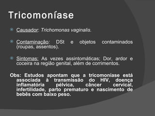 Tricomoníase
   Causador: Trichomonas vaginalis.

   Contaminação: DSt      e   objetos   contaminados
    (roupas, assentos).

   Sintomas: As vezes assintomáticas; Dor, ardor e
    coceira na região genital, além de corrimentos.

Obs: Estudos apontam que a tricomoníase está
  associada à transmissão do HIV, doença
  inflamatória      pélvica,   câncer    cervical,
  infertilidade, parto prematuro e nascimento de
  bebês com baixo peso.
 