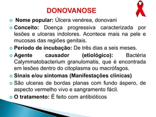  Nome popular: Úlcera venérea, donovani
 Conceito: Doença progressiva caracterizada por
lesões e ulceras indolores. Acontece mais na pele e
mucosas das regiões genitais.
 Período de incubação: De três dias a seis meses.
 Agente causador (etiológico): Bactéria
Calymmatobacterium granulomatis, que é encontrada
em lesões dentro do citoplasma ou macrófagos.
 Sinais e/ou sintomas (Manifestações clínicas)
 São ulceras de bordas planas com fundo áspero, de
aspecto vermelho vivo e sangramento fácil.
 O tratamento: É feito com antibióticos
 