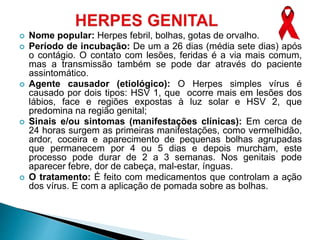  Nome popular: Herpes febril, bolhas, gotas de orvalho.
 Período de incubação: De um a 26 dias (média sete dias) após
o contágio. O contato com lesões, feridas é a via mais comum,
mas a transmissão também se pode dar através do paciente
assintomático.
 Agente causador (etiológico): O Herpes simples vírus é
causado por dois tipos: HSV 1, que ocorre mais em lesões dos
lábios, face e regiões expostas à luz solar e HSV 2, que
predomina na região genital;
 Sinais e/ou sintomas (manifestações clínicas): Em cerca de
24 horas surgem as primeiras manifestações, como vermelhidão,
ardor, coceira e aparecimento de pequenas bolhas agrupadas
que permanecem por 4 ou 5 dias e depois murcham, este
processo pode durar de 2 a 3 semanas. Nos genitais pode
aparecer febre, dor de cabeça, mal-estar, ínguas.
 O tratamento: É feito com medicamentos que controlam a ação
dos vírus. E com a aplicação de pomada sobre as bolhas.
 