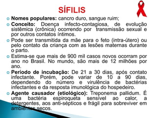  Nomes populares: cancro duro, sangue ruim;
 Conceito: Doença infecto-contagiosa, de evolução
sistêmica (crônica) ocorrendo por transmissão sexual e
por outros contatos íntimos.
 Pode ser transmitida da mãe para o feto (intra-útero) ou
pelo contato da criança com as lesões maternas durante
o parto.
 Estima-se que mais de 900 mil casos novos ocorram por
ano no Brasil. No mundo, são mais de 12 milhões por
ano.
 Período de incubação: De 21 a 30 dias, após contato
infectante. Porém, pode variar de 10 a 90 dias,
dependendo do número e virulência de bactérias
infectantes e da resposta imunológica do hospedeiro.
 Agente causador (etiológico): Treponema pallidum. É
uma bactéria espiroqueta sensível ao calor, a
detergentes, aos anti-sépticos e frágil para sobreviver em
ambientes secos.
 