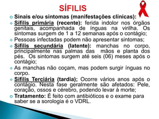  Sinais e/ou sintomas (manifestações clínicas):
 Sífilis primária (recente): ferida indolor nos órgãos
genitais, acompanhada de ínguas na virilha. Os
sintomas surgem de 1 a 12 semanas após o contágio;
 Pessoas infectadas podem não apresentar sintomas;
 Sífilis secundária (latente): manchas no corpo,
principalmente nas palmas das mãos e planta dos
pés. Os sintomas surgem até seis (06) meses após o
contágio;
 As manchas não coçam, mas podem surgir ínguas no
corpo.
 Sífilis Terciária (tardia); Ocorre vários anos após o
contágio. Nesta fase geralmente são afetados: Pele,
coração, ossos e cérebro, podendo levar à morte;
 Tratamento: É feito com antibióticos e o exame para
saber se a sorologia é o VDRL.
 