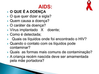  O QUE É A DOENÇA
 O que quer dizer a sigla?
 Quem causa a doença?
 O caráter da doença?
 Vírus implantado X doente;
 Como é detectada;
 Quais os líquidos onde foi encontrado o HIV?
 Quando o contato com os líquidos pode
contaminar?
 Quais as formas mais comuns de contaminação?
 A criança recém nascida deve ser amamentada
pela mãe portadora?
 
