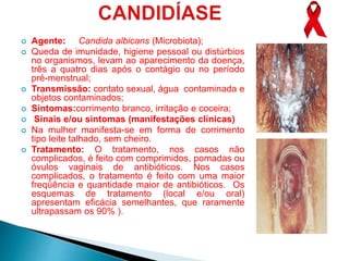  Agente: Candida albicans (Microbiota);
 Queda de imunidade, higiene pessoal ou distúrbios
no organismos, levam ao aparecimento da doença,
três a quatro dias após o contágio ou no período
pré-menstrual;
 Transmissão: contato sexual, água contaminada e
objetos contaminados;
 Sintomas:corrimento branco, irritação e coceira;
 Sinais e/ou sintomas (manifestações clínicas)
 Na mulher manifesta-se em forma de corrimento
tipo leite talhado, sem cheiro.
 Tratamento: O tratamento, nos casos não
complicados, é feito com comprimidos, pomadas ou
óvulos vaginais de antibióticos. Nos casos
complicados, o tratamento é feito com uma maior
freqüência e quantidade maior de antibióticos. Os
esquemas de tratamento (local e/ou oral)
apresentam eficácia semelhantes, que raramente
ultrapassam os 90% ).
 