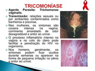  Agente Parasita: Trichomonas
vaginalis,
 Transmissão: relações sexuais ou
por ambientes contaminados como
banheiros e piscinas.
 Nas mulheres, os sintomas são
coceira intensa na vagina,
corrimento amarelado de odor
desagradável e ardor ao urinar.
 O processo inflamatório intenso na
vagina e no colo do útero pode
facilitar a penetração do HIV no
organismo.
 Nos homens, geralmente, os
sintomas podem ficar ocultos
durante semanas ou aparecer na
forma de pequena irritação no pênis
e ardor ao urinar.
 