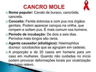  Nome popular: Cavalo de buraco, cancróide,
cancrela.
 Conceito: Ferida dolorosa e com pus nos órgãos
genitais. Podem aparecer caroços na virilha, que
rompem e soltam pus. É mais comum nos homens.
 Período de incubação: De dois a seis dias.
Períodos mais longos são raros.
 Agente causador (etiológico): Haemophilus
ducreyi: cocobacilos que se agrupam em cadeias;
 A proporção e de 20 casos em homens para um
caso em mulheres. Quando não cuidadas no início
podem provocar deformações locais por cicatrização
em baixo relevo.
 