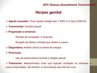 DST: Doença Sexualmente Transmissível
Herpes genital
 Agente causador: Vírus herpes simples tipo 1 (HSV-1) e tipo 2 (HSV-2)
 Transmissão: Contato sexual
 Progressão e sintomas:
Período de incubação: 2 semanas.
Erupção de bolhas e feridas que ardem e coçam.
 Diagnóstico: Análise clínica e exame de sangue
 Prevenção:
Uso de preservativos durante a relação sexual.
 Tratamento: Medicamentos virais que buscam combater os sintomas e
suas complicações. No entanto, é uma doença que não tem cura.
 