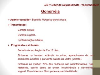 DST: Doença Sexualmente Transmissível
Gonorréia
 Agente causador: Bactéria Neisseria gonorrhoea.
 Transmissão:
Contato sexual
Durante o parto.
Contaminação indireta.
 Progressão e sintomas:
Período de incubação de 2 a 10 dias.
Sintomas no homem: ardência ao urinar, aparecimento de um
corrimento amarelo e purulento saindo da uretra (uretrite).
Sintomas na mulher: 70% das mulheres são assintomáticas. Nas
restantes, ocorre dores ao urinar, incontinência e corrimento
vaginal. Caso infecte o útero pode causar infertilidade.
 