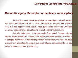 DST: Doença Sexualmente Transmissível
Gonorréia aguda: Secreção purulenta em vulva e pênis
O sinal é um corrimento amarelado ou esverdeado, ou até mesmo
um pouco de sangue, que sai do pênis, da vagina ou do ânus. Isso aparece
de 2 a 8 dias depois do ato sexual. Após alguns dias percebe-se um ardor
ao urinar e relacionar-se sexualmente fica extremamente incomodo.
Se não tratar logo, a pessoa pode ficar estéril (incapaz de ter
filhos). Sem tratamento a doença pode afetar o sistema nervoso, os ossos e
o coração. Na mulher é mais difícil perceber os sintomas. Por isso, ela deve
procurar um ginecologista sempre que sentir alguma coisa diferente em seu
corpo ou ao menos uma vez por ano.
 