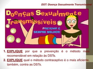 DST: Doença Sexualmente Transmissível
1. EXPLIQUE por que a prevenção é o método mais
recomendável em relação às DSTs.
2. EXPLIQUE qual o método contraceptivo é o mais eficiente,
também, contra as DSTs.
 