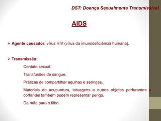 DST: Doença Sexualmente Transmissível
AIDS
 Agente causador: vírus HIV (vírus da imunodeficiência humana).
 Transmissão:
Contato sexual.
Transfusões de sangue.
Práticas de compartilhar agulhas e seringas.
Materiais de acupuntura, tatuagens e outros objetos perfurantes e
cortantes também podem representar perigo.
Da mãe para o filho.
 
