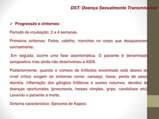 DST: Doença Sexualmente Transmissível
 Progressão e sintomas:
Período de incubação: 2 a 4 semanas.
Primeiros sintomas: Febre, calafrio, manchas no corpo que desaparecem
normalmente.
Em seguida, ocorre uma fase assintomática. O paciente é denominado
soropositivo mas ainda não desenvolveu a AIDS.
Posteriormente, quando o número de linfócitos encontrado está abaixo do
nível crítico surgem os sintomas como: cansaço, tosse, perda de peso,
diarréia, inflamação dos gânglios linfáticos e suores noturnos, devidos às
doenças oportunistas (pneumonia, herpes simples, gripe, candidíase etc).
Levando o paciente à morte.
Sintoma característico: Sarcoma de Kaposi.
 