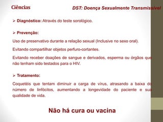 Ciências DST: Doença Sexualmente Transmissível
 Diagnóstico: Através do teste sorológico.
 Prevenção:
Uso de preservativo durante a relação sexual (Inclusive no sexo oral).
Evitando compartilhar objetos perfuro-cortantes.
Evitando receber doações de sangue e derivados, esperma ou órgãos que
não tenham sido testados para o HIV.
 Tratamento:
Coquetéis que tentam diminuir a carga de vírus, atrasando a baixa do
número de linfócitos, aumentando a longevidade do paciente e sua
qualidade de vida.
Não há cura ou vacina
 