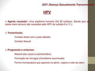 DST: Doença Sexualmente Transmissível
HPV
 Agente causador: vírus papiloma humano (há 30 subtipos. Sendo que os
casos mais comuns são causados pelo HPV do subtipo 6 e 11.)
 Transmissão:
Contato direto com a pele afetada.
Contato Sexual
 Progressão e sintomas:
Maioria dos casos é assintomática.
Formação de verrugas (Condiloma acuminado)
Forma microscópica que aparece no pênis, vagina e colo do útero.
 