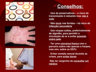 Conselhos:
• Uso de preservativos – o risco de
transmissão é reduzido mas não é
nulo
• Não tocar nas feridas – há risco de
infecção secundária
• Use roupas soltas, preferivelmente
de algodão, para permitir a
circulação do ar e evitar pressão
sobre pele
• Ter uma conversa franca com o
parceiro sobre não apenas o herpes,
mas sim, sobre as DSTs
• Evitar contato sexual durante as
crises, para evitar dores
•Não ter vergonha de consultar um
médico
 