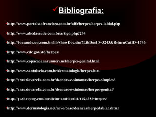 Bibliografia:
•http://www.portalsaofrancisco.com.br/alfa/herpes/herpes-labial.php

•http://www.abcdasaude.com.br/artigo.php?234

•http://boasaude.uol.com.br/lib/ShowDoc.cfm?LibDocID=3243&ReturnCatID=1746

•http://www.cdc.gov/std/herpes/

•http://www.copacabanarunners.net/herpes-genital.html

•http://www.santalucia.com.br/dermatologia/herpes.htm

•http://drauziovarella.com.br/doencas-e-sintomas/herpes-simples/

•http://drauziovarella.com.br/doencas-e-sintomas/herpes-genital/

•http://pt.shvoong.com/medicine-and-health/1624389-herpes/

•http://www.dermatologia.net/novo/base/doencas/herpeslabial.shtml
 