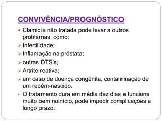 CONVIVÊNCIA/PROGNÓSTICO
 Clamidia não tratada pode levar a outros
problemas, como:
 Infertilidade;
 Inflamação na próstata;
 outras DTS’s;
 Artrite reativa;
 em caso de doença congênita, contaminação de
um recém-nascido.
• O tratamento dura em média dez dias e funciona
muito bem noinício, pode impedir complicações a
longo prazo.
 