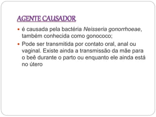  é causada pela bactéria Neisseria gonorrhoeae,
também conhecida como gonococo;
 Pode ser transmitida por contato oral, anal ou
vaginal. Existe ainda a transmissão da mãe para
o beê durante o parto ou enquanto ele ainda está
no útero
 
