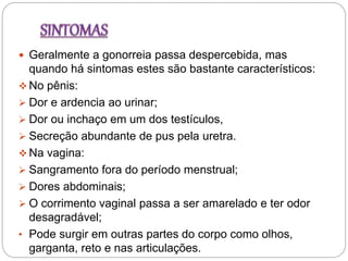  Geralmente a gonorreia passa despercebida, mas
quando há sintomas estes são bastante característicos:
 No pênis:
 Dor e ardencia ao urinar;
 Dor ou inchaço em um dos testículos,
 Secreção abundante de pus pela uretra.
 Na vagina:
 Sangramento fora do período menstrual;
 Dores abdominais;
 O corrimento vaginal passa a ser amarelado e ter odor
desagradável;
• Pode surgir em outras partes do corpo como olhos,
garganta, reto e nas articulações.
 
