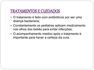  O tratamento é feito com antibióticos por ser uma
doença bacteriana;
 Constantemente os pediatras aplicam medicamento
nos olhos dos bebês para evitar infecções;
 O acompanhamento medico após o tratamento é
importante para haver a certeza da cura.
 