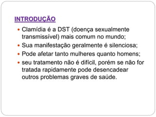 INTRODUÇÃO
 Clamídia é a DST (doença sexualmente
transmissível) mais comum no mundo;
 Sua manifestação geralmente é silenciosa;
 Pode afetar tanto mulheres quanto homens;
 seu tratamento não é difícil, porém se não for
tratada rapidamente pode desencadear
outros problemas graves de saúde.
 