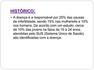 HISTÓRICO:
 A doença é a responsável por 25% das causas
de infertilidade, sendo 15% nas mulhere4s e 10%
nos homens. De acordo com um estudo, cerca
de 10% das jovens na faixa de 15 a 24 anos,
atendidas pelo SUS (Sistema Único de Saúde)
são identificadas com a doença.
 