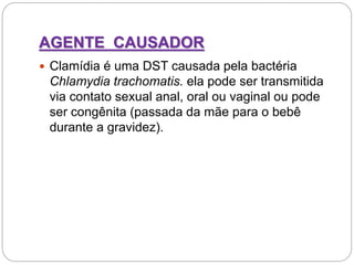 AGENTE CAUSADOR
 Clamídia é uma DST causada pela bactéria
Chlamydia trachomatis. ela pode ser transmitida
via contato sexual anal, oral ou vaginal ou pode
ser congênita (passada da mãe para o bebê
durante a gravidez).
 