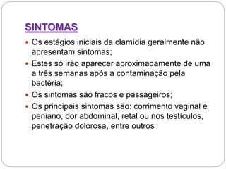 SINTOMAS
 Os estágios iniciais da clamídia geralmente não
apresentam sintomas;
 Estes só irão aparecer aproximadamente de uma
a três semanas após a contaminação pela
bactéria;
 Os sintomas são fracos e passageiros;
 Os principais sintomas são: corrimento vaginal e
peniano, dor abdominal, retal ou nos testículos,
penetração dolorosa, entre outros
 