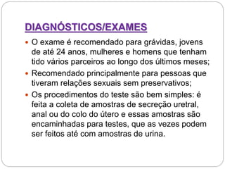 DIAGNÓSTICOS/EXAMES
 O exame é recomendado para grávidas, jovens
de até 24 anos, mulheres e homens que tenham
tido vários parceiros ao longo dos últimos meses;
 Recomendado principalmente para pessoas que
tiveram relações sexuais sem preservativos;
 Os procedimentos do teste são bem simples: é
feita a coleta de amostras de secreção uretral,
anal ou do colo do útero e essas amostras são
encaminhadas para testes, que as vezes podem
ser feitos até com amostras de urina.
 