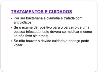 TRATAMENTOS E CUIDADOS
 Por ser bacteriana a clamídia é tratada com
antibióticos;
 Se o exame der positivo para o parceiro de uma
pessoa infectada, este deverá se medicar mesmo
se não tiver sintomas;
 Se não houver o devido cuidado a doença pode
voltar
 