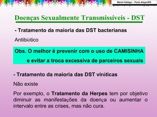 - Tratamento da maioria das DST vir ó ticas Não existe Por exemplo, o  Tratamento da Herpes  tem por objetivo diminuir as manifesta ç ões da doen ç a ou aumentar o intervalo entre as crises, mas não cura. - Tratamento da maioria das DST bacterianas Antibi ó tico Doenças Sexualmente Transmissíveis - DST  Obs. O melhor é prevenir com o uso de CAMISINHA e evitar a troca excessiva de parceiros sexuais Mariel Hidalgo -  Porto Alegre/RS 