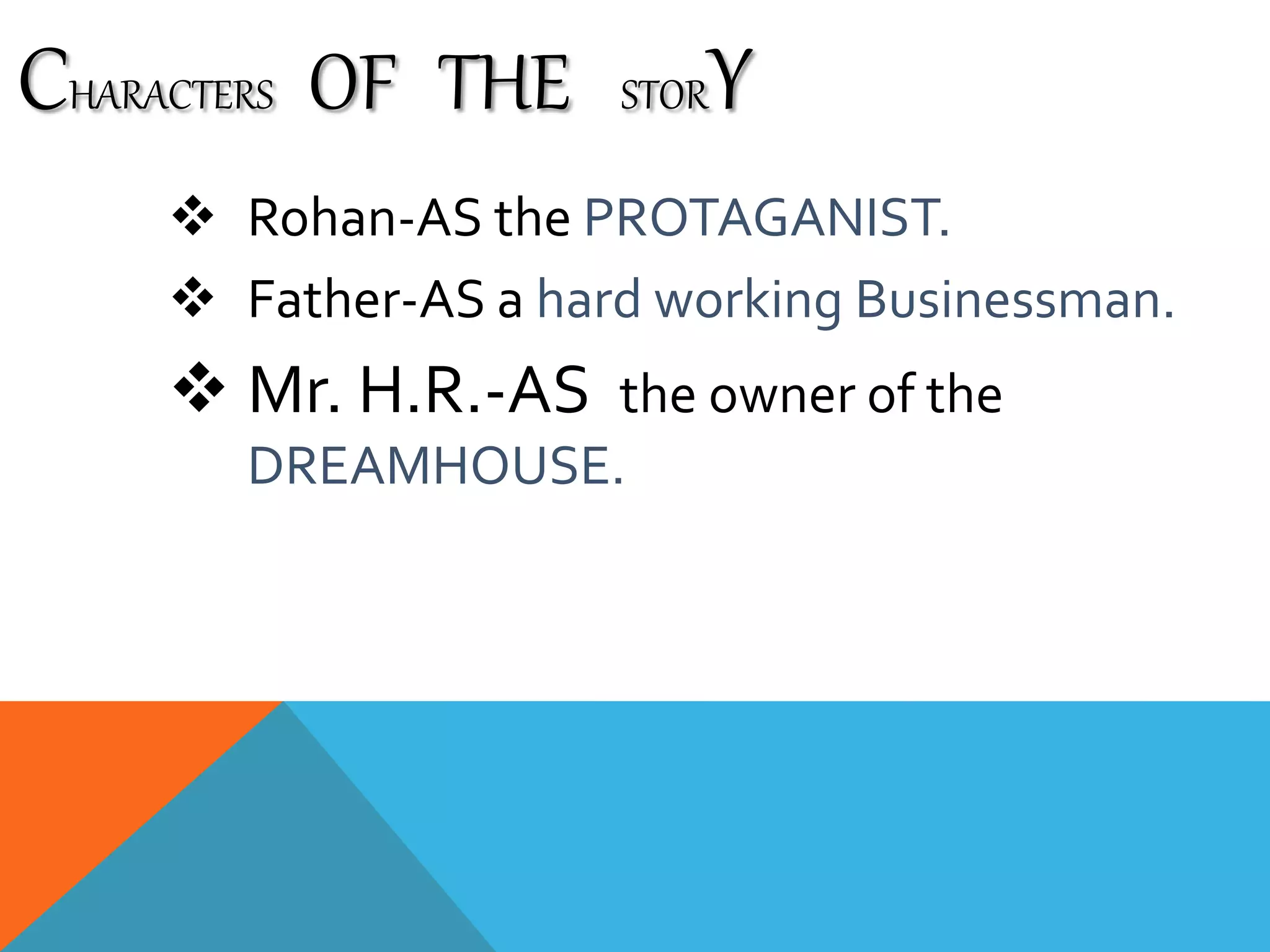 CHARACTERS OF THE STORY
 Rohan-AS the PROTAGANIST.
 Father-AS a hard working Businessman.
 Mr. H.R.-AS the owner of the
DREAMHOUSE.
 