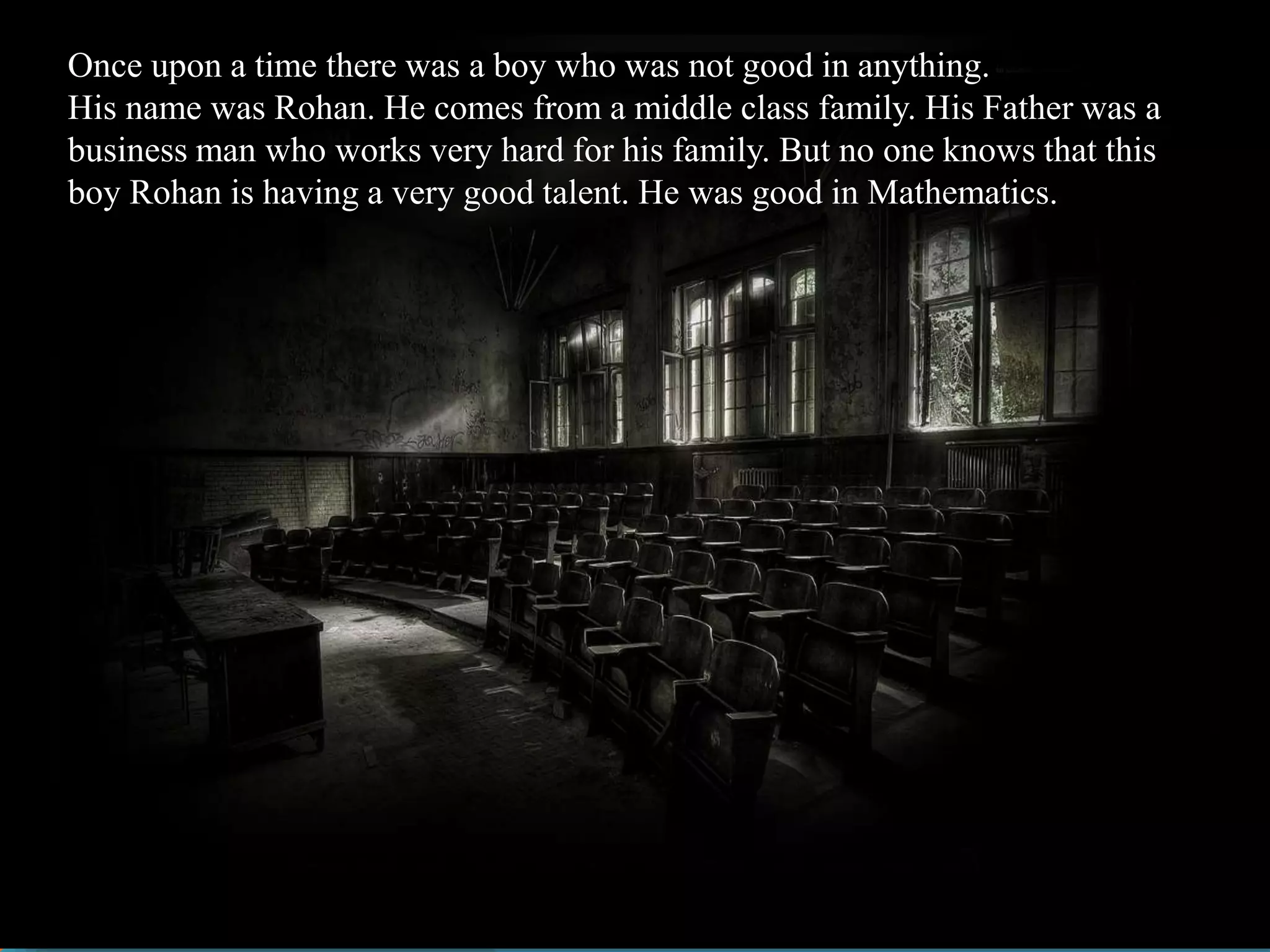 Once upon a time there was a boy who was not good in anything.
His name was Rohan. He comes from a middle class family. His Father was a
business man who works very hard for his family. But no one knows that this
boy Rohan is having a very good talent. He was good in Mathematics.
 