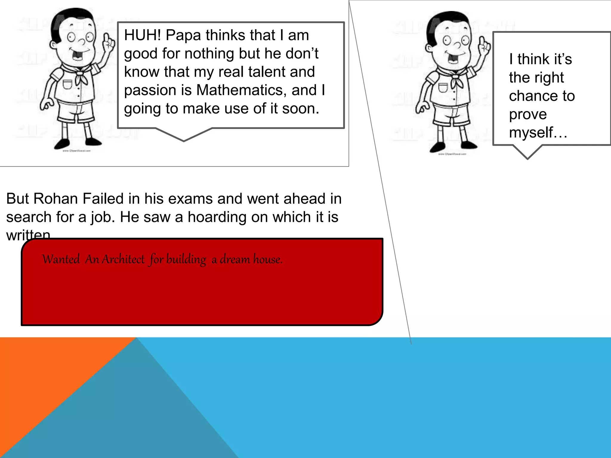 HUH! Papa thinks that I am
good for nothing but he don’t
know that my real talent and
passion is Mathematics, and I
going to make use of it soon.
But Rohan Failed in his exams and went ahead in
search for a job. He saw a hoarding on which it is
written
Wanted An Architect for building a dream house.
I think it’s
the right
chance to
prove
myself…
 