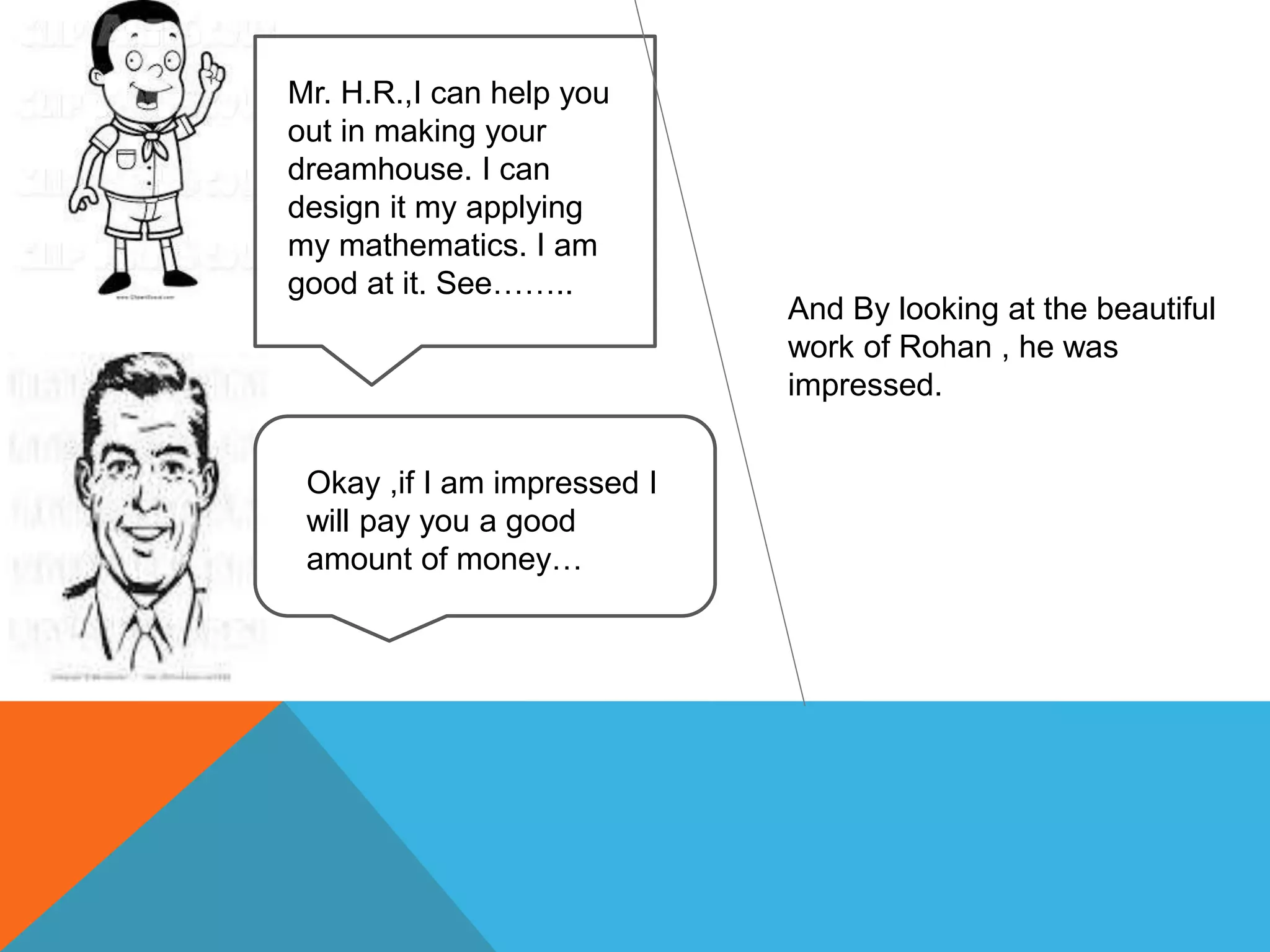 Mr. H.R.,I can help you
out in making your
dreamhouse. I can
design it my applying
my mathematics. I am
good at it. See……..
Okay ,if I am impressed I
will pay you a good
amount of money…
And By looking at the beautiful
work of Rohan , he was
impressed.
 