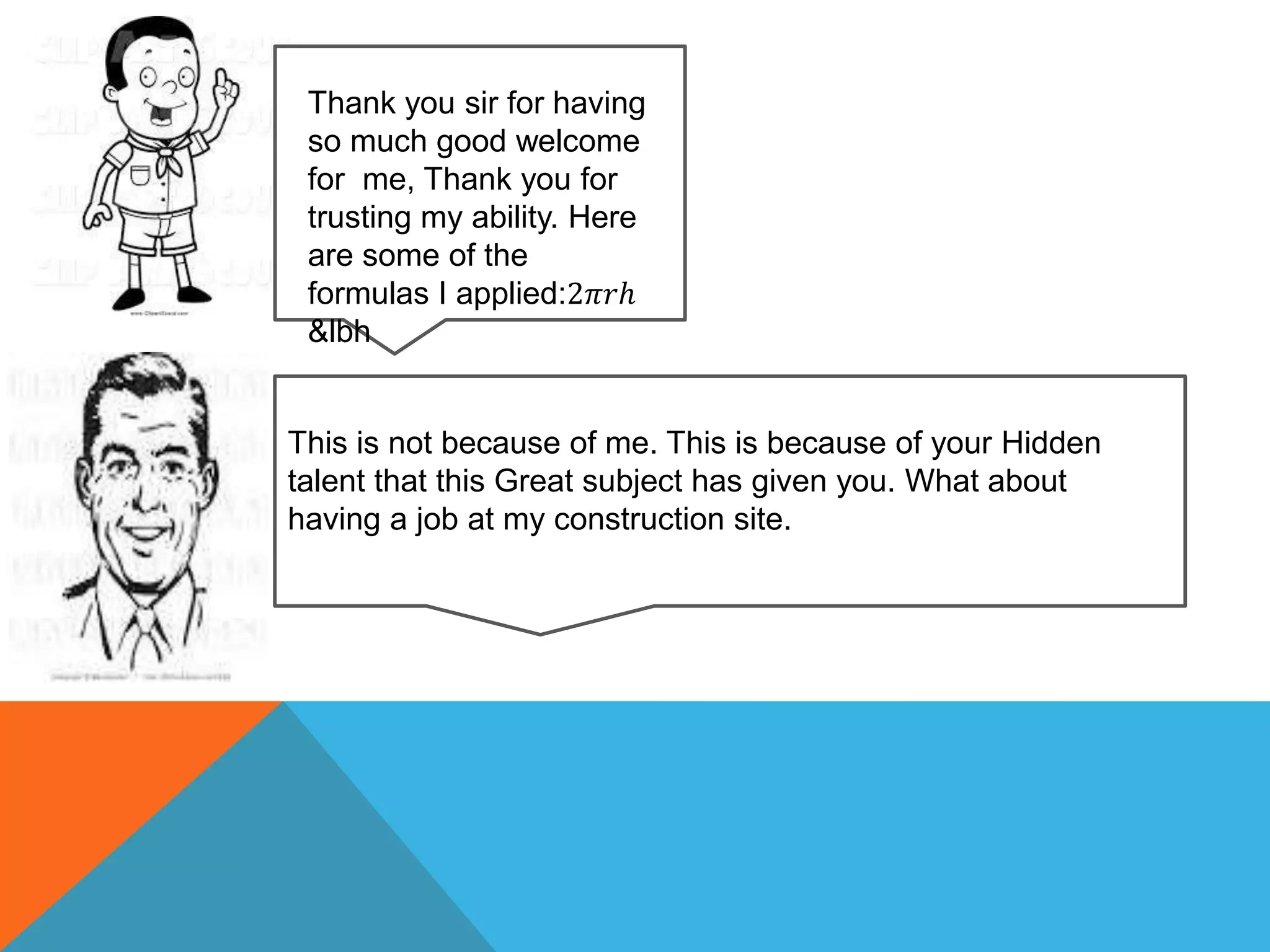 Thank you sir for having
so much good welcome
for me, Thank you for
trusting my ability. Here
are some of the
formulas I applied:2𝜋𝑟ℎ
&lbh
This is not because of me. This is because of your Hidden
talent that this Great subject has given you. What about
having a job at my construction site.
 