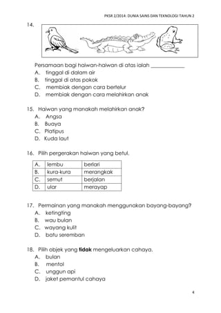 PKSR 2/2014: DUNIA SAINS DAN TEKNOLOGI TAHUN 2
4
14.
Persamaan bagi haiwan-haiwan di atas ialah _____________
A. tinggal di dalam air
B. tinggal di atas pokok
C. membiak dengan cara bertelur
D. membiak dengan cara melahirkan anak
15. Haiwan yang manakah melahirkan anak?
A. Angsa
B. Buaya
C. Platipus
D. Kuda laut
16. Pilih pergerakan haiwan yang betul.
A. lembu berlari
B. kura-kura merangkak
C. semut berjalan
D. ular merayap
17. Permainan yang manakah menggunakan bayang-bayang?
A. ketingting
B. wau bulan
C. wayang kulit
D. batu seremban
18. Pilih objek yang tidak mengeluarkan cahaya.
A. bulan
B. mentol
C. unggun api
D. jaket pemantul cahaya
 