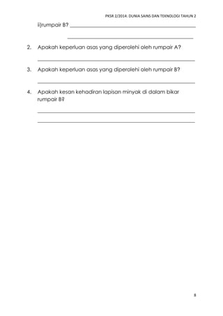 PKSR 2/2014: DUNIA SAINS DAN TEKNOLOGI TAHUN 2
8
ii)rumpair B? ________________________________________________
________________________________________________
2. Apakah keperluan asas yang diperolehi oleh rumpair A?
____________________________________________________________
3. Apakah keperluan asas yang diperolehi oleh rumpair B?
____________________________________________________________
4. Apakah kesan kehadiran lapisan minyak di dalam bikar
rumpair B?
____________________________________________________________
____________________________________________________________
 